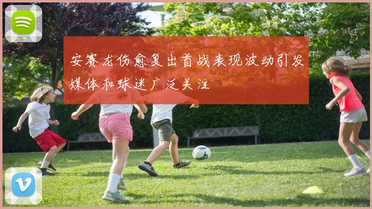 安赛龙伤愈复出首战表现波动引发媒体和球迷广泛关注