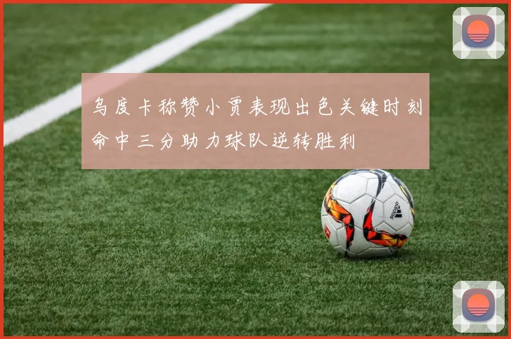 乌度卡称赞小贾表现出色关键时刻命中三分助力球队逆转胜利
