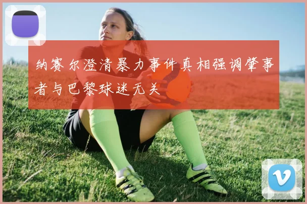 纳赛尔澄清暴力事件真相强调肇事者与巴黎球迷无关