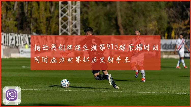 梅西再创辉煌生涯第915球荣耀时刻同时成为世界杯历史射手王
