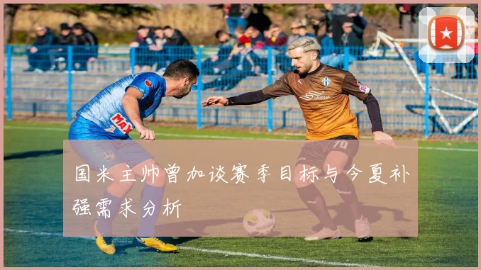 国米主帅曾加谈赛季目标与今夏补强需求分析