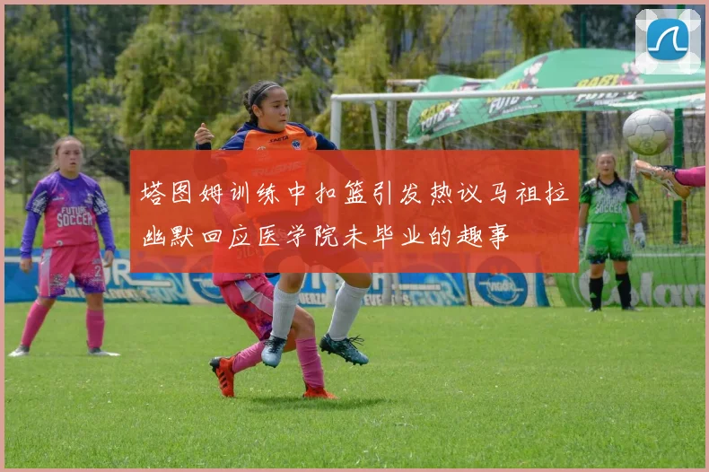 塔图姆训练中扣篮引发热议马祖拉幽默回应医学院未毕业的趣事