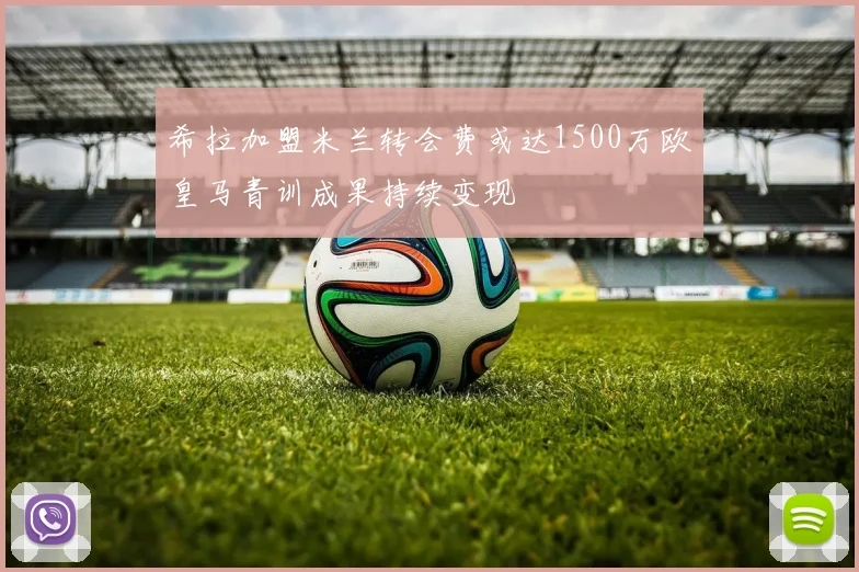 希拉加盟米兰转会费或达1500万欧皇马青训成果持续变现