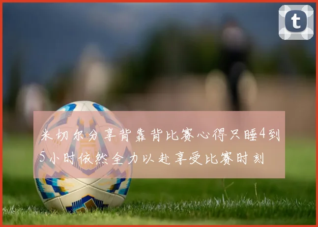 米切尔分享背靠背比赛心得只睡4到5小时依然全力以赴享受比赛时刻