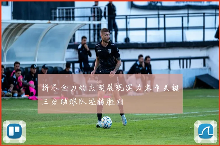 拼尽全力的杰明展现实力末节关键三分助球队逆转胜利