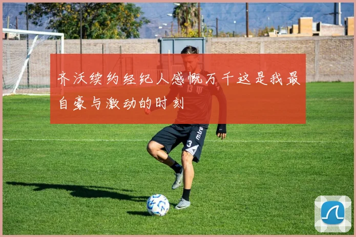 齐沃续约经纪人感慨万千这是我最自豪与激动的时刻
