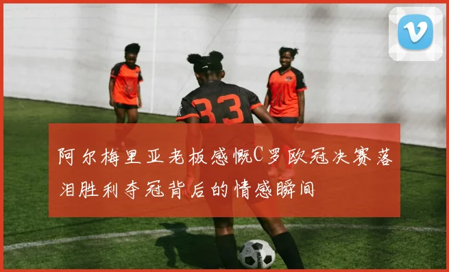 阿尔梅里亚老板感慨C罗欧冠决赛落泪胜利夺冠背后的情感瞬间