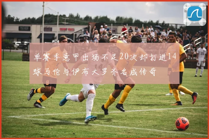 单赛季意甲出场不足20次却打进14球马伦与伊布大罗齐名成传奇