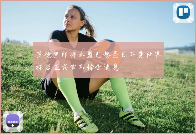 罗德里即将加盟巴黎圣日耳曼世界杯后正式宣布转会消息