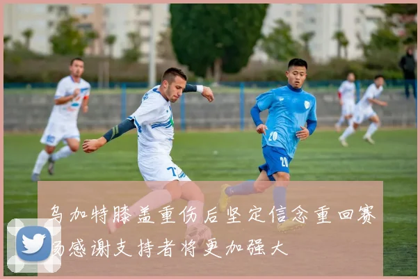 乌加特膝盖重伤后坚定信念重回赛场感谢支持者将更加强大