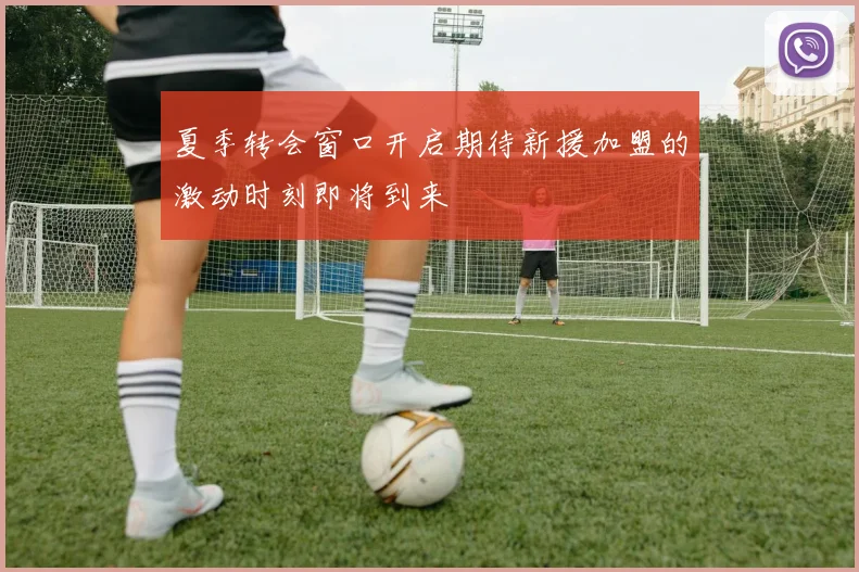 夏季转会窗口开启期待新援加盟的激动时刻即将到来