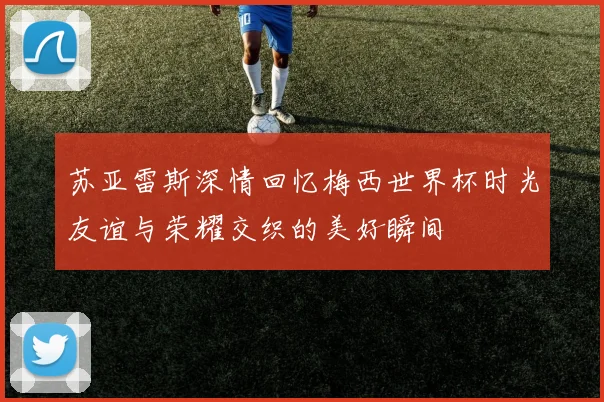 苏亚雷斯深情回忆梅西世界杯时光友谊与荣耀交织的美好瞬间