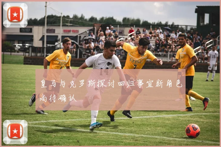 皇马与克罗斯探讨回归事宜新角色尚待确认