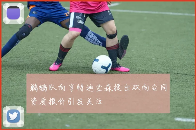 鹈鹕队向亨特迪金森提出双向合同资质报价引发关注