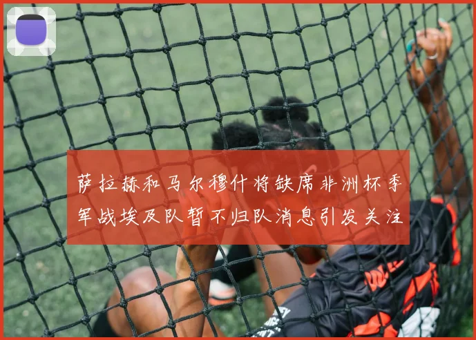萨拉赫和马尔穆什将缺席非洲杯季军战埃及队暂不归队消息引发关注